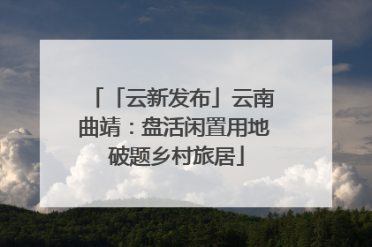 「云新发布」云南曲靖：盘活闲置用地 破题乡村旅居