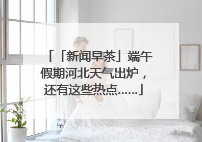 「新闻早茶」端午假期河北天气出炉，还有这些热点……