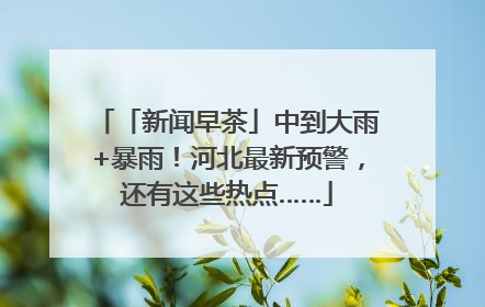 「新闻早茶」中到大雨+暴雨！河北最新预警，还有这些热点……
