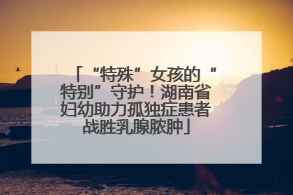 “特殊”女孩的“特别”守护！湖南省妇幼助力孤独症患者战胜乳腺脓肿