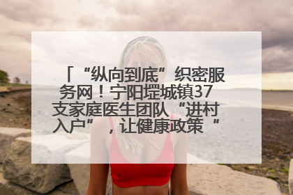 “纵向到底”织密服务网！宁阳堽城镇37支家庭医生团队“进村入户”，让健康政策“落地生根”