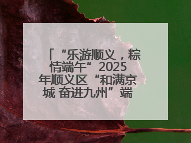 “乐游顺义，粽情端午”2025年顺义区“和满京城 奋进九州”端午主题活动启幕