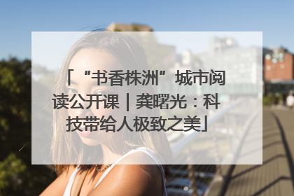 “书香株洲”城市阅读公开课｜龚曙光：科技带给人极致之美