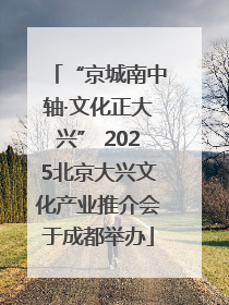 “京城南中轴·文化正大兴” 2025北京大兴文化产业推介会于成都举办