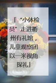 “小体检员”走进衢州有礼馆，儿童观察团以一米视角探礼