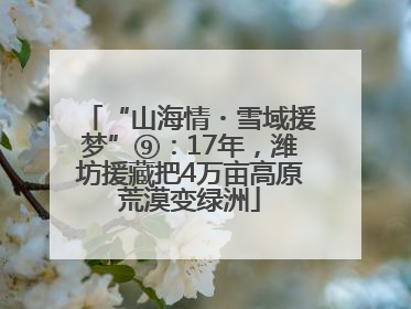 “山海情・雪域援梦”⑨：17年，潍坊援藏把4万亩高原荒漠变绿洲