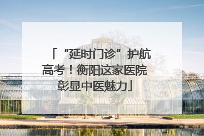 “延时门诊”护航高考！衡阳这家医院彰显中医魅力
