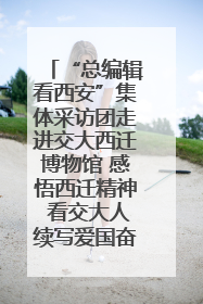 “总编辑看西安”集体采访团走进交大西迁博物馆 感悟西迁精神 看交大人续写爱国奋斗新篇章