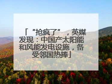 “抢疯了”，英媒发现：中国产太阳能和风能发电设施，备受邻国热捧