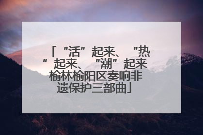 “活”起来、“热”起来、“潮”起来 榆林榆阳区奏响非遗保护三部曲