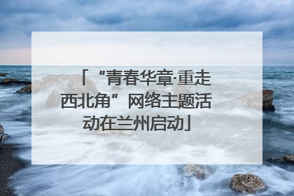 “青春华章·重走西北角”网络主题活动在兰州启动