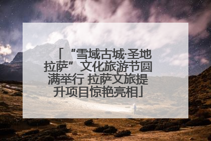 “雪域古城·圣地拉萨”文化旅游节圆满举行 拉萨文旅提升项目惊艳亮相