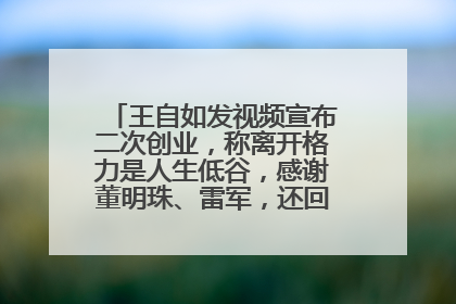 王自如发视频宣布二次创业，称离开格力是人生低谷，感谢董明珠、雷军，还回应了“工资条”：清楚自己要什么……