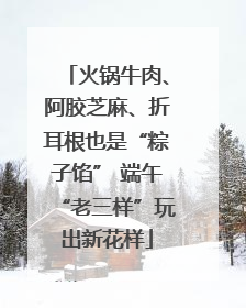 火锅牛肉、阿胶芝麻、折耳根也是“粽子馅” 端午“老三样”玩出新花样