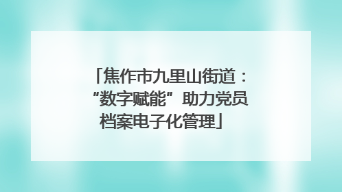 焦作市九里山街道：“数字赋能”助力党员档案电子化管理