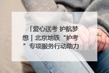 爱心送考 护航梦想｜北京地铁“护考”专项服务行动助力考生无忧赴考