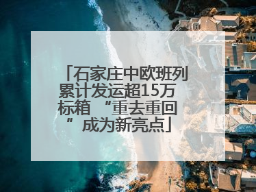 石家庄中欧班列累计发运超15万标箱 “重去重回”成为新亮点