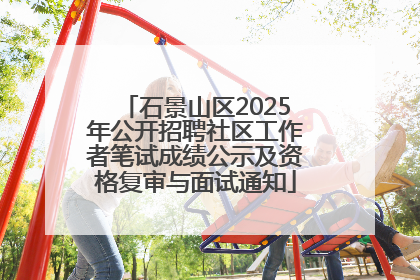 石景山区2025年公开招聘社区工作者笔试成绩公示及资格复审与面试通知