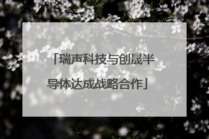 瑞声科技与创晟半导体达成战略合作