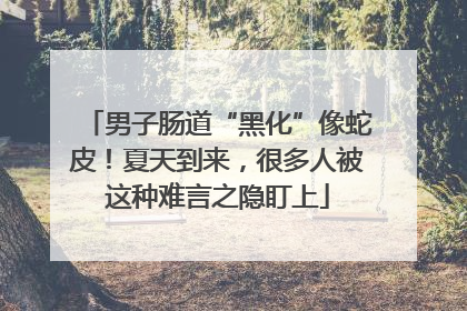 男子肠道“黑化”像蛇皮！夏天到来，很多人被这种难言之隐盯上