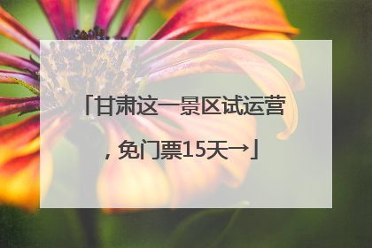 甘肃这一景区试运营，免门票15天→