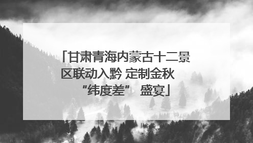 甘肃青海内蒙古十二景区联动入黔 定制金秋 “纬度差” 盛宴