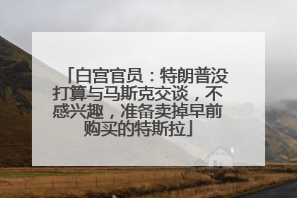 白宫官员：特朗普没打算与马斯克交谈，不感兴趣，准备卖掉早前购买的特斯拉