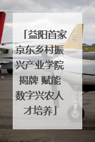 益阳首家京东乡村振兴产业学院揭牌 赋能数字兴农人才培养