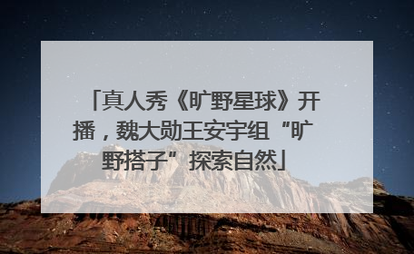 真人秀《旷野星球》开播，魏大勋王安宇组“旷野搭子”探索自然