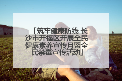 筑牢健康防线 长沙市开福区开展全民健康素养宣传月暨全民禁毒宣传活动