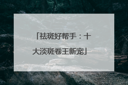 祛斑好帮手：十大淡斑卷王新宠