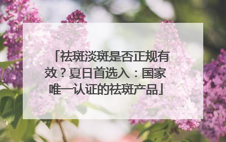 祛斑淡斑是否正规有效？夏日首选入：国家唯一认证的祛斑产品