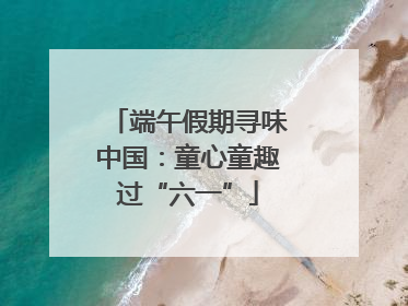 端午假期寻味中国：童心童趣过“六一”