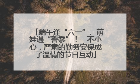 端午逢“六一”、萌娃遇“警黍”！一不小心，严肃的勤务安保成了温情的节日互动