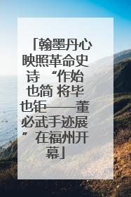 翰墨丹心映照革命史诗 “作始也简 将毕也钜——董必武手迹展”在福州开幕