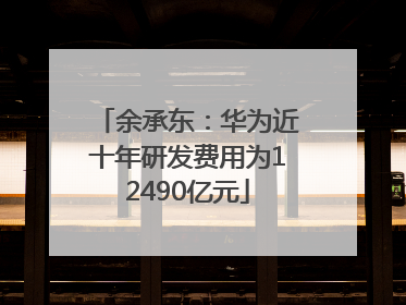 余承东：华为近十年研发费用为12490亿元