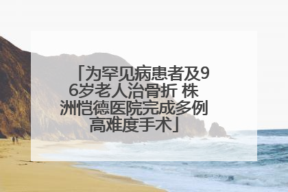 为罕见病患者及96岁老人治骨折 株洲恺德医院完成多例高难度手术