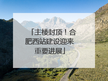 主楼封顶！合肥西站建设迎来重要进展