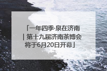 一年四季·泉在济南｜第十九届济南茶博会将于6月20日开幕