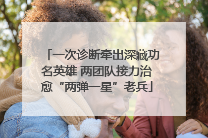 一次诊断牵出深藏功名英雄 两团队接力治愈“两弹一星”老兵