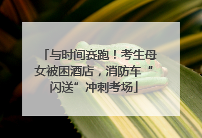 与时间赛跑！考生母女被困酒店，消防车“闪送”冲刺考场