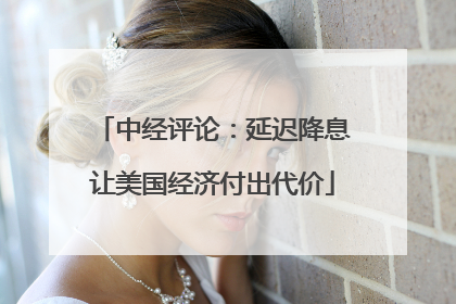 中经评论：延迟降息让美国经济付出代价