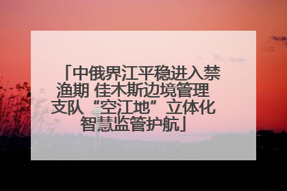 中俄界江平稳进入禁渔期 佳木斯边境管理支队“空江地”立体化智慧监管护航
