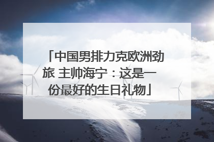 中国男排力克欧洲劲旅 主帅海宁：这是一份最好的生日礼物