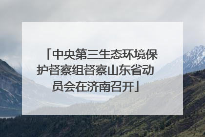 中央第三生态环境保护督察组督察山东省动员会在济南召开