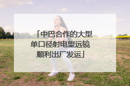 中巴合作的大型单口径射电望远镜顺利出厂发运
