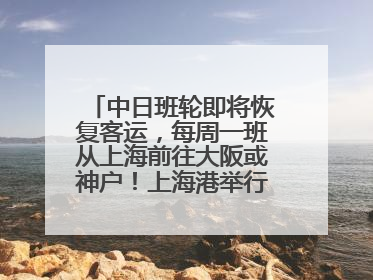 中日班轮即将恢复客运，每周一班从上海前往大阪或神户！上海港举行中日班轮船港联动应急演练