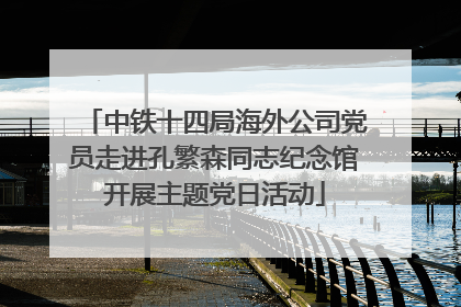 中铁十四局海外公司党员走进孔繁森同志纪念馆开展主题党日活动
