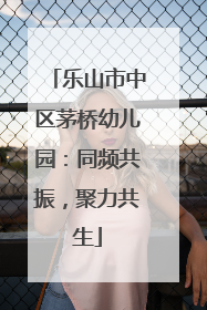 乐山市中区茅桥幼儿园：同频共振，聚力共生