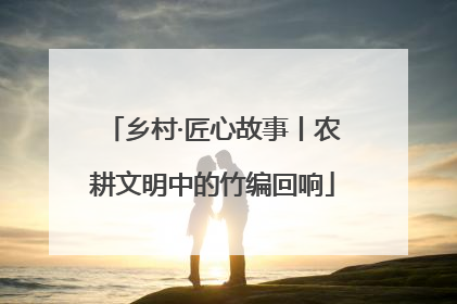 乡村·匠心故事丨农耕文明中的竹编回响
